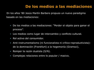 En los años „80 Jesús Martín Barbero propuso un nuevo paradigma
basado en las mediaciones:


   De los medios a las mediaciones: “Perder el objeto para ganar el
     proceso”.
   Los medios como lugar de intercambio y conflicto cultural.

   Rol activo del consumidor.

   Anti-instrumentalismo (ni funcionalista ni crítico-reproductivista):
     de la dominación (Frankfurt) a la hegemonía (Gramsci).
   Romper la razón dualista (S/N).

   Complejas relaciones entre lo popular / masivo.
 