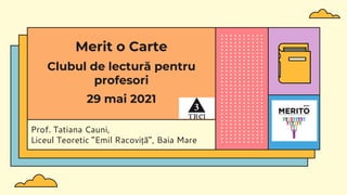 Prof. Tatiana Cauni,
Liceul Teoretic ”Emil Racoviță”, Baia Mare
Merit o Carte
Clubul de lectură pentru
profesori
29 mai 2021
 