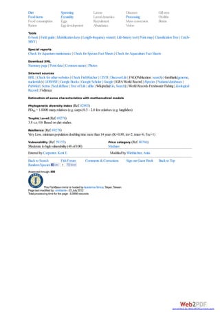Diet                        Spawning                  Larvae                     Diseases                Gill area
Food items                  Fecundity                 Larval dynamics            Processing              Otoliths
Food consumption            Eggs                      Recruitment                Mass conversion         Brains
Ration                      Egg development           Abundance                  Vision
Tools
E-book | Field guide | Identification keys | Length-frequency wizard | Life-history tool | Point map | Classification Tree | Catch-
MSY |
Special reports
Check for Aquarium maintenance | Check for Species Fact Sheets | Check for Aquaculture Fact Sheets
Download XML
Summary page | Point data | Common names | Photos
Internet sources
BHL | Check for other websites | Check FishWatcher | CISTI | DiscoverLife | FAO(Publication : search) | GenBank(genome,
nucleotide) | GOBASE | Google Books | Google Scholar | Google | IGFA World Record | iSpecies | National databases |
PubMed | Scirus | SeaLifeBase | Tree of Life | uBio | Wikipedia(Go, Search) | World Records Freshwater Fishing | Zoological
Record | Fishtrace
Estimation of some characteristics with mathematical models

Phylogenetic diversity index (Ref. 82805)
PD50 = 1.0000 many relatives (e.g. carps) 0.5 - 2.0 few relatives (e.g. lungfishes)

Trophic Level (Ref. 69278)
3.8 s.e. 0.6 Based on diet studies.
Resilience (Ref. 69278)
Very Low, minimum population doubling time more than 14 years (K=0.88; tm=2; tmax=6; Fec=1)
Vulnerability (Ref. 59153)                                         Price category (Ref. 80766)
Moderate to high vulnerability (48 of 100)                         Medium
Entered by Carpenter, Kent E.                                       Modified by Wiethüchter, Anita
Back to Search              Fish Forum         Comments & Corrections            Sign our Guest Book     Back to Top
Random Species       Like   0      Send

Accessed through: 906



             This FishBase mirror is hosted by Academia Sinica, Taipei, Taiwan
Page last modified by : cmilitante - 03 July 2012
Total processing time for the page : 5.0956 seconds




                                                                                                                     converted by Web2PDFConvert.com
 