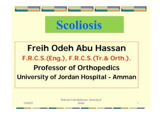 ScoliosisScoliosis
Freih Odeh Abu Hassan
F R C S (Eng ) F R C S (Tr & Orth )F.R.C.S.(Eng.), F.R.C.S.(Tr.& Orth.).
Professor of OrthopedicsProfessor of Orthopedics
University of Jordan Hospital - Amman
1/16/2011 1
Professor Freih Abuhassan- University of
Jordan
 