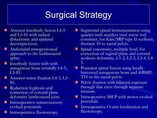 Surgical Strategy
Anterior interbody fusion L4-5      Segmental spinal instrumentation using
and L5-S1 with radical              quarter-inch stainless steel screw-rod
diskectomy and epidural             construct, for Kim/SRP type II scoliosis,
decompression.                      thoracic 10 to sacral pelvis.
Abdominal retroperitoneal           Spinal osteotomy, multiple level, for
approach to the lumbosacral         correction of sagittal plane and coronal
spine.                              scoliosis deformity, L1-2, L2-3, L3-4, L4-
Interbody fusion with with          5.
autogenous bone centrally L4-5,     Posterior spinal fusion using locally-
L5-S1.                              harvested autogenous bone and rhBMP,
Anterior screw fixation L4-5, L5-   T10 to the sacral pelvis.
S1.                                 Pelvic fixation with bilateral exposure
Reduction kyphosis and              through iliac crest through separate
correction of coronal plane         incision.
deformity lumbosacral joint.        Intraoperative SSEP with motor-evoked
Intraoperative somatosensory        potentials.
evoked potentials.                  Intraoperative O-arm localization and
Intraoperative fluoroscopy.         fluoroscopy.
 