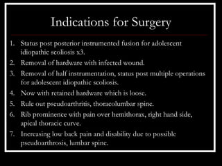 Indications for Surgery
1. Status post posterior instrumented fusion for adolescent
   idiopathic scoliosis x3.
2. Removal of hardware with infected wound.
3. Removal of half instrumentation, status post multiple operations
   for adolescent idiopathic scoliosis.
4. Now with retained hardware which is loose.
5. Rule out pseudoarthritis, thoracolumbar spine.
6. Rib prominence with pain over hemithorax, right hand side,
   apical thoracic curve.
7. Increasing low back pain and disability due to possible
   pseudoarthrosis, lumbar spine.
 