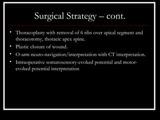 Surgical Strategy – cont.
• Thoracoplasty with removal of 6 ribs over apical segment and
  thoracotomy, thoracic apex spine.
• Plastic closure of wound.
• O-arm neuro-navigation/interpretation with CT interpretation.
• Intraoperative somatosensory-evoked potential and motor-
  evoked potential interpretation
 