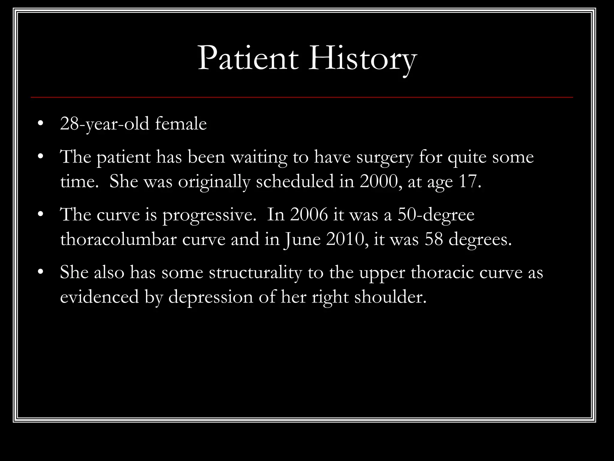 Patient History
• 28-year-old female
• The patient has been waiting to have surgery for quite some
time. She was originally scheduled in 2000, at age 17.
• The curve is progressive. In 2006 it was a 50-degree
thoracolumbar curve and in June 2010, it was 58 degrees.
• She also has some structurality to the upper thoracic curve as
evidenced by depression of her right shoulder.