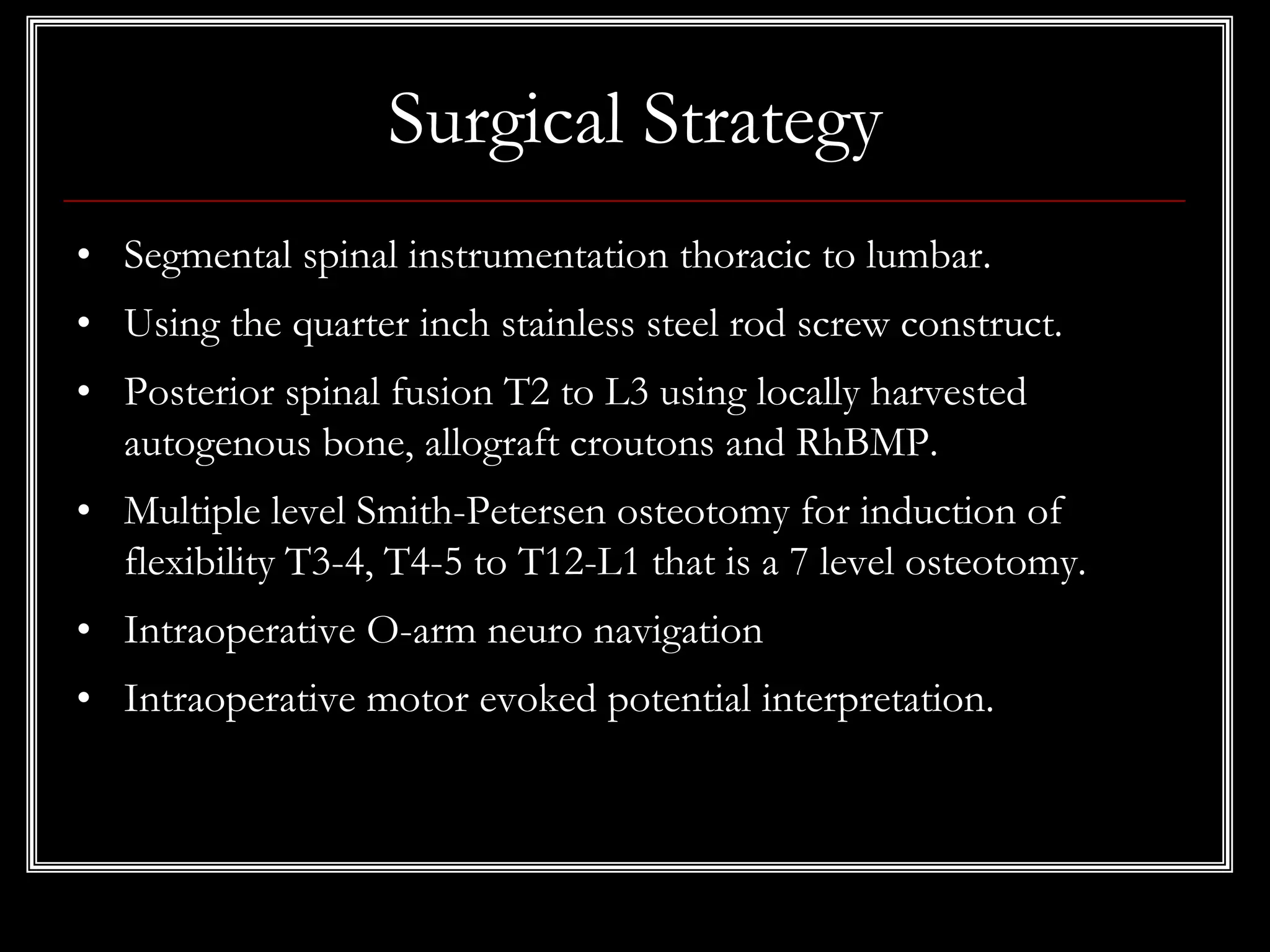 Surgical Strategy
• Segmental spinal instrumentation thoracic to lumbar.
• Using the quarter inch stainless steel rod screw construct.
• Posterior spinal fusion T2 to L3 using locally harvested
autogenous bone, allograft croutons and RhBMP.
• Multiple level Smith-Petersen osteotomy for induction of
flexibility T3-4, T4-5 to T12-L1 that is a 7 level osteotomy.
• Intraoperative O-arm neuro navigation
• Intraoperative motor evoked potential interpretation.