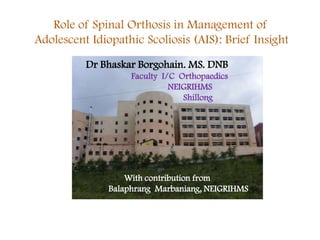 Role of Spinal Orthosis in Management of
Adolescent Idiopathic Scoliosis (AIS): Brief Insight
Dr Bhaskar Borgohain. MS. DNB
Faculty I/C Orthopaedics
NEIGRIHMS
Shillong

With contribution from
Balaphrang Marbaniang, NEIGRIHMS

 