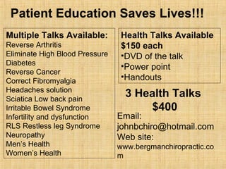 Multiple Talks Available:
Reverse Arthritis
Eliminate High Blood Pressure
Diabetes
Reverse Cancer
Correct Fibromyalgia
Headaches solution
Sciatica Low back pain
Irritable Bowel Syndrome
Infertility and dysfunction
RLS Restless leg Syndrome
Neuropathy
Men’s Health
Women’s Health
Patient Education Saves Lives!!!
Health Talks Available
$150 each
•DVD of the talk
•Power point
•Handouts
3 Health Talks
$400
Email:
johnbchiro@hotmail.com
Web site:
www.bergmanchiropractic.co
m
 