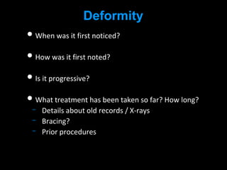Deformity
• When was it first noticed?
• How was it first noted?
• Is it progressive?
• What treatment has been taken so far? How long?
Details about old records / X-rays
Bracing?
Prior procedures
 