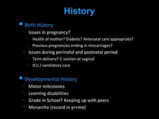 History
• Birth History
Issues in pregnancy?
Health of mother? Diabetic? Antenatal care appropriate?
Previous pregnancies ending in miscarriages?
Issues during perinatal and postnatal period
Term delivery? C-section or vaginal
ICU / ventilatory care
• Developmental History
Motor milestones
Learning disabilities
Grade in School? Keeping up with peers
Menarche (record in yr+mo)
 