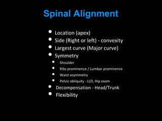 Spinal Alignment
• Location (apex)
• Side (Right or left) - convexity
• Largest curve (Major curve)
• Symmetry
• Shoulder
• Ribs prominence / Lumbar prominence
• Waist asymmetry
• Pelvic obliquity - LLD, Hip exam
• Decompensation - Head/Trunk
• Flexibility
 