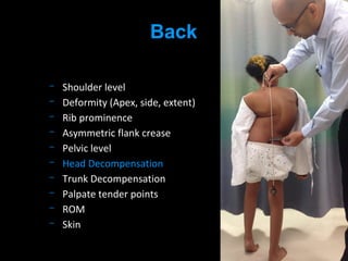 Shoulder level
Deformity (Apex, side, extent)
Rib prominence
Asymmetric flank crease
Pelvic level
Head Decompensation
Trunk Decompensation
Palpate tender points
ROM
Skin
Back
 