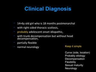 14+6y old girl who is 18 months postmenarchal
with right sided thoracic scoliosis,
probably adolescent onset idiopathic,
with trunk decompensation but without head
decompensation,
partially flexible
normal neurology
Clinical Diagnosis
Keep it simple
Curve (side, location)
Probably etiology
Decompensation
Flexibility
Sexual maturity
Neurology
 