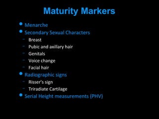 Maturity Markers
• Menarche
• Secondary Sexual Characters
Breast
Pubic and axillary hair
Genitals
Voice change
Facial hair
• Radiographic signs
Risser’s sign
Triradiate Cartilage
• Serial Height measurements (PHV)
 