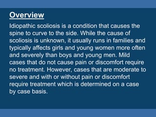 Overview
Idiopathic scoliosis is a condition that causes the
spine to curve to the side. While the cause of
scoliosis is unknown, it usually runs in families and
typically affects girls and young women more often
and severely than boys and young men. Mild
cases that do not cause pain or discomfort require
no treatment. However, cases that are moderate to
severe and with or without pain or discomfort
require treatment which is determined on a case
by case basis.
 