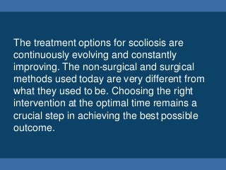 The treatment options for scoliosis are
continuously evolving and constantly
improving. The non-surgical and surgical
methods used today are very different from
what they used to be. Choosing the right
intervention at the optimal time remains a
crucial step in achieving the best possible
outcome.
 