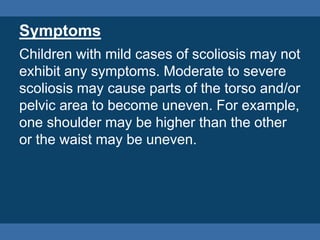 Symptoms
Children with mild cases of scoliosis may not
exhibit any symptoms. Moderate to severe
scoliosis may cause parts of the torso and/or
pelvic area to become uneven. For example,
one shoulder may be higher than the other
or the waist may be uneven.
 