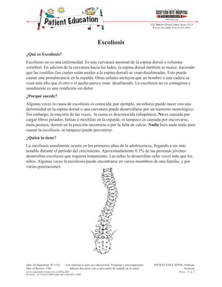 Escoliosis
¿Qué es Escoliosis?
Escoliosis no es una enfermedad. Es una curvatura anormal de la espina dorsal o columna
vertebral. En adición de la curvatura hacia los lados, la espina dorsal también se tuerce, haciendo
que las costillas (las cuales están unidas a la espina dorsal) se vean desalineadas. Esto puede
causar una protuberancia en la espalda. Otras señales incluyen que un hombro o una cadera se
vean más alto que el otro o el pecho parece estar desalineado. La escoliosis no es contagiosa y
usualmente es una condición sin dolor.
¿Porqué sucede?
Algunas veces la causa de escoliosis es conocida: por ejemplo, un niño(a) puede nacer con una
deformidad en la espina dorsal o una curvatura puede desarrollarse por un trastorno neurológico.
Sin embargo, la mayoría de las veces, la causa es desconocida (idiopática). No es causada por
cargar libros pesados, bolsas o mochilas en la espalda; ni tampoco es causada por encorvarse,
mala postura, dormir en la posición incorrecta o por la falta de calcio. Nadie hizo nada malo para
causar la escoliosis, ni tampoco puede prevenirse.
¿Quién lo tiene?
La escoliosis usualmente ocurre en los primeros años de la adolescencia, llegando a ser más
notable durante el período del crecimiento. Aproximadamente 0.5% de las personas jóvenes
desarrollan escoliosis que requiere tratamiento. Las niñas lo desarrollan ocho veces más que los
niños. Algunas veces la escoliosis puede encontrarse en varios miembros de una familia, y por
varias generaciones.




Date of Origination: © 11/93    Este material es para uso educacional. Preguntas y preocupaciones   PATIENT EDUCATION: Ambcare
Date of Review: 2/06               deberan discutirse con su proveedor de cuidado de la salud.                         Scoliosis
H:FCAMHPM6NURSINGNUR-039A.P65                                                                                 PAGE: 1 OF 2
REVISED: H:FCMAFPM6AMBCAREAMB-021A.P65
 