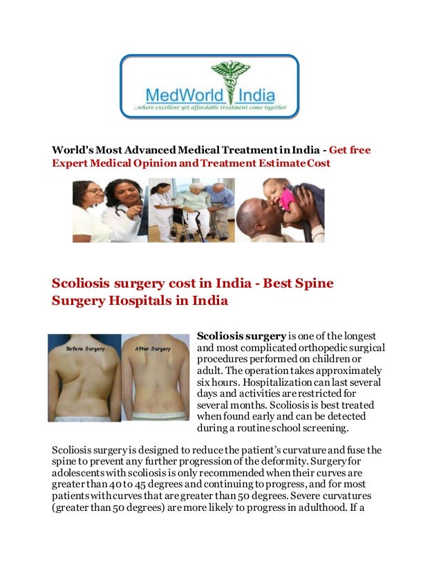 World's Most Advanced Medical Treatment in India - Get free
Expert Medical Opinion and Treatment EstimateCost
Scoliosis surgery cost in India - Best Spine
Surgery Hospitals in India
Scoliosis surgery isone of the longest
and most complicated orthopedic surgical
proceduresperformed on childrenor
adult. The operationtakesapproximately
six hours. Hospitalizationcanlast several
days and activitiesarerestricted for
several months. Scoliosisis best treated
when found early and can be detected
during a routineschool screening.
Scoliosissurgeryis designed to reducethe patient’scurvatureand fuse the
spine to prevent any further progressionof the deformity. Surgeryfor
adolescentswith scoliosis is only recommended whentheir curves are
greater than40 to 45 degrees and continuing toprogress, and for most
patientswith curvesthat aregreater than50 degrees. Severe curvatures
(greater than50 degrees) aremore likely to progressin adulthood. If a
 