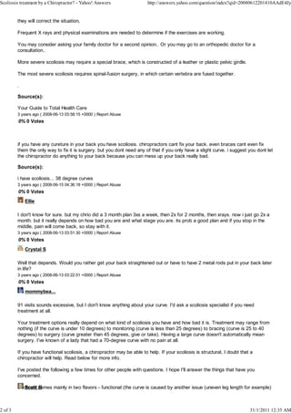 Scoliosis treatment by a Chiropractor? - Yahoo! Answers                  http://answers.yahoo.com/question/index?qid=20080612201410AAdE4Jy


         they will correct the situation,

         Frequent X rays and physical examinations are needed to determine if the exercises are working.

         You may consider asking your family doctor for a second opinion.. Or you may go to an orthopedic doctor for a
         consultation..

         More severe scoliosis may require a special brace, which is constructed of a leather or plastic pelvic girdle.

         The most severe scoliosis requires spinal-fusion surgery, in which certain vertebra are fused together.

         .

         Source(s):

         Your Guide to Total Health Care
         3 years ago ( 2008-06-13 03:58:15 +0000 ) Report Abuse
         0% 0 Votes



         if you have any cureture in your back you have scoliosis. chiropractors cant fix your back. even braces cant even fix
         them the only way to fix it is surgery. but you dont need any of that if you only have a slight curve. i suggest you dont let
         the chiropractor do anything to your back because you can mess up your back really bad.

         Source(s):

         i have scoliosis... 38 degree curves
         3 years ago ( 2008-06-15 04:36:18 +0000 ) Report Abuse
         0% 0 Votes
             Ellie

         I don't know for sure. but my chrio did a 3 month plan 3xs a week, then 2x for 2 months, then xrays. now i just go 2x a
         month. but it really depends on how bad you are and what stage you are. its prob a good plan and if you stop in the
         middle, pain will come back, so stay with it.
         3 years ago ( 2008-06-13 03:51:30 +0000 ) Report Abuse
         0% 0 Votes
             Crystal S

         Well that depends. Would you rather get your back straightened out or have to have 2 metal rods put in your back later
         in life?
         3 years ago ( 2008-06-13 03:22:51 +0000 ) Report Abuse
         0% 0 Votes
             mommybea...

         91 visits sounds excessive, but I don't know anything about your curve. I'd ask a scoliosis specialist if you need
         treatment at all.

         Your treatment options really depend on what kind of scoliosis you have and how bad it is. Treatment may range from
         nothing (if the curve is under 10 degrees) to monitoring (curve is less than 25 degrees) to bracing (curve is 25 to 40
         degrees) to surgery (curve greater than 45 degrees, give or take). Having a large curve doesn't automatically mean
         surgery. I've known of a lady that had a 70-degree curve with no pain at all.

         If you have functional scoliosis, a chiropractor may be able to help. If your scoliosis is structural, I doubt that a
         chiropractor will help. Read below for more info.

         I've posted the following a few times for other people with questions. I hope I'll answer the things that have you
         concerned.

            Scott B
         Scoliosis comes mainly in two flavors - functional (the curve is caused by another issue (uneven leg length for example)



2 of 3                                                                                                                      31/1/2011 12:35 AM
 