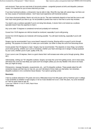 Scoliosis treatment by a Chiropractor? - Yahoo! Answers                 http://answers.yahoo.com/question/index?qid=20080612201410AAdE4Jy


         and structural. There are two main kinds of structural scoliosis - congenital (present at birth) and idiopathic (unknown
         cause). It is important for you to know what kind you have.

         If you have functional scoliosis, a chiropractor may be able to help. Shoe lifts may help with uneven legs, but there can
         be many causes of functional scoliosis. I don't have much experience with functional scoliosis.

         If you have structural scoliosis, there's not a lot you can do. The main treatments depend on how bad the curve is and
         how much more growth you have to go. Its not possible to predict how much or how fast a curve may increase.

         You need to see a scoliosis specialist if you're not doing that already. A doctor that is not trained as a scoliosis
         specialist doesn't have the expertise to treat it.

         Any curve under 10 degrees is considered normal and probably isn't monitored.

         Curves from 10-25 degrees are mild but should be monitored, especially if you're still growing.

         Curves from 25-40 degrees are moderate with bracing possible. You will need monitoring, especially if you're still
         growing.

         Surgery may be recommended if your curve doesn't respond to bracing. Bracing will do no good if you're through
         growing. The purpose of a brace isn't to make your curve better, but rather to keep the curve from becoming worse.

         Curves greater than 45 degrees is major. Surgery may be recommended. This depends on many things, but whether
         you're done growing, whether your curve is increasing, whether your heart and lungs are in danger of being squeezed
         by your curve, whether you're in pain, quality of life, etc.

         If your curve is over 30 degrees, there is a good chance that it will increase even when you're through growing. (Mine
         did.)

         Unfortunately, nothing can *fix* idiopathic scoliosis. Surgery can keep the curve from getting worse, and in most cases,
         will reduce the curve but most likely your spine won't be straight (unless you are very flexible in the area to be fused,
         then you might be lucky).

         Chiropractors, message therapists, acupuncturists, etc., can't fix idiopathic scoliosis. These people adjust the soft,
         connective tissues and that may (or may not, you can't tell ahead of time) make you feel better, but remember,
         idiopathic scoliosis is not a connective tissue disease. Your spine is growing curved.

         Source(s):

         I had my scoliosis detected in 7th grade and wore a Milwaukee brace from 8th grade until my freshman year in college.
         I was borderline on whether to have surgery or not so it was decided not to do it. Over the years, my curve increased
         so I had my spine fused at age 39.
         3 years ago ( 2008-06-13 15:42:14 +0000 ) Report Abuse
         0% 0 Votes




3 of 3                                                                                                                    31/1/2011 12:35 AM
 