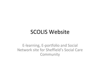 SCOLIS Website

  E-learning, E-portfolio and Social
Network site for Sheffield’s Employers,
                 Individual Social Care
PA’s, Carers, CommunityWorkers and
              Social Care
          the General Public
 