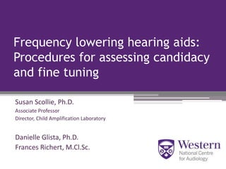 Frequency lowering hearing aids:
Procedures for assessing candidacy
and fine tuning
Susan Scollie, Ph.D.
Associate Professor
Director, Child Amplification Laboratory
Danielle Glista, Ph.D.
Frances Richert, M.Cl.Sc.
 