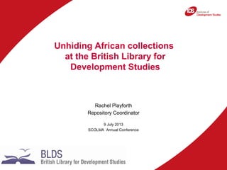 Rachel Playforth
Repository Coordinator
9 July 2013
SCOLMA Annual Conference
Unhiding African collections
at the British Library for
Development Studies
 