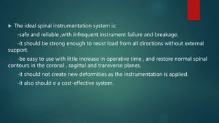  The ideal spinal instrumentation system is:
-safe and reliable ,with infrequent instrument failure and breakage.
-it should be strong enough to resist load from all directions without external
support.
-be easy to use with little increase in operative time , and restore normal spinal
contours in the coronal , sagittal and transverse planes.
-it should not create new deformities as the instrumentation is applied.
-it also should e a cost-effective system.
 