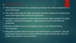  POSTERIOR FUSION:
 The long term success of any operative procedure for scoliosis depends on a
solid arthrodesis.
 The classic extra articular hibbs technique has been replaced by intraarticular
fusion techniques that include the facet joints.
 Autogenous bone graft from iliac crest remains the “gold standard” for graft
material , combining osteogenic , osteoconductive and osteoinductive
properties.
 Another excellent source of autogenous bone is rib obtained from a
thoracoplasty.
 Allografts provide osteoconductive and osteoinductive properties , they are
used where large amounts of bone graft are needed and the iliac crests are
small or are used for instrumentation.
 