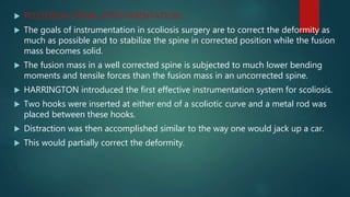  POSTERIOR SPINAL INSRTUMENTATION:
 The goals of instrumentation in scoliosis surgery are to correct the deformity as
much as possible and to stabilize the spine in corrected position while the fusion
mass becomes solid.
 The fusion mass in a well corrected spine is subjected to much lower bending
moments and tensile forces than the fusion mass in an uncorrected spine.
 HARRINGTON introduced the first effective instrumentation system for scoliosis.
 Two hooks were inserted at either end of a scoliotic curve and a metal rod was
placed between these hooks.
 Distraction was then accomplished similar to the way one would jack up a car.
 This would partially correct the deformity.
 