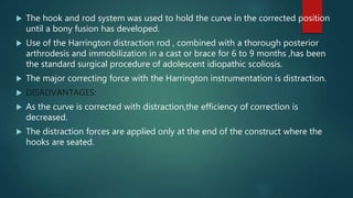  The hook and rod system was used to hold the curve in the corrected position
until a bony fusion has developed.
 Use of the Harrington distraction rod , combined with a thorough posterior
arthrodesis and immobilization in a cast or brace for 6 to 9 months ,has been
the standard surgical procedure of adolescent idiopathic scoliosis.
 The major correcting force with the Harrington instrumentation is distraction.
 DISADVANTAGES:
 As the curve is corrected with distraction,the efficiency of correction is
decreased.
 The distraction forces are applied only at the end of the construct where the
hooks are seated.
 
