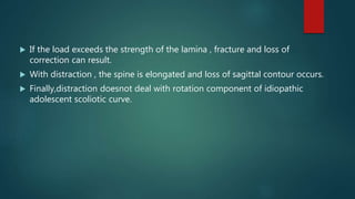  If the load exceeds the strength of the lamina , fracture and loss of
correction can result.
 With distraction , the spine is elongated and loss of sagittal contour occurs.
 Finally,distraction doesnot deal with rotation component of idiopathic
adolescent scoliotic curve.
 