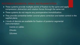  These systems provide multiple points of fixation to the spine and apply
compression ,distraction and rotation forces through the same rod.
 These systems do not require any postoperative immobilization.
 They provide somewhat better coronal plane correction and better control in the
sagittal plane.
 3 kinds of devices are available for fixation of posterior segmental
instrumentation
1)wires or cables
2)hooks
3)Screws
POSTERIOR SEGMENTAL SPINAL INSTRUMENTATION:
 
