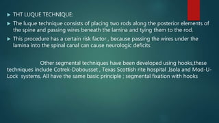  THT LUQUE TECHNIQUE:
 The luque technique consists of placing two rods along the posterior elements of
the spine and passing wires beneath the lamina and tying them to the rod.
 This procedure has a certain risk factor , because passing the wires under the
lamina into the spinal canal can cause neurologic deficits
Other segmental techniques have been developed using hooks,these
techniques include Cotrek-Dobousset , Texas Scottish rite hospital ,Isola and Mod-U-
Lock systems. All have the same basic principle ; segmental fixation with hooks
 