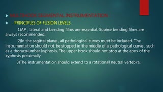  MULTIHOOK SEGMENTAL INSTRUMENTATION :
 PRINCIPLES OF FUSION LEVELS
1)AP , lateral and bending films are essential. Supine bending films are
always recommended.
2)In the sagittal plane , all pathological curves must be included. The
instrumentation should not be stopped in the middle of a pathological curve , such
as a thoracolumbar kyphosis. The upper hook should not stop at the apex of the
kyphosis proximally.
3)The instrumentation should extend to a rotational neutral vertebra.
 