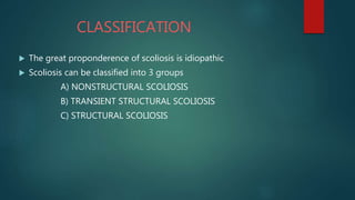 CLASSIFICATION
 The great proponderence of scoliosis is idiopathic
 Scoliosis can be classified into 3 groups
A) NONSTRUCTURAL SCOLIOSIS
B) TRANSIENT STRUCTURAL SCOLIOSIS
C) STRUCTURAL SCOLIOSIS
 