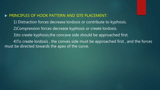  PRINCIPLES OF HOOK PATTERN AND SITE PLACEMENT:
1) Distraction forces decrease lordosis or contribute to kyphosis.
2)Compression forces decrease kyphosis or create lordosis.
3)to create kyphosis,the concave side should be approached first.
4)To create lordosis , the convex side must be approached first , and the forces
must be directed towards the apex of the curve.
 