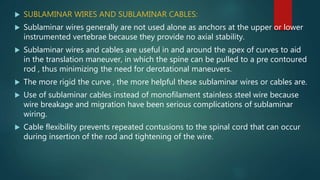  SUBLAMINAR WIRES AND SUBLAMINAR CABLES:
 Sublaminar wires generally are not used alone as anchors at the upper or lower
instrumented vertebrae because they provide no axial stability.
 Sublaminar wires and cables are useful in and around the apex of curves to aid
in the translation maneuver, in which the spine can be pulled to a pre contoured
rod , thus minimizing the need for derotational maneuvers.
 The more rigid the curve , the more helpful these sublaminar wires or cables are.
 Use of sublaminar cables instead of monofilament stainless steel wire because
wire breakage and migration have been serious complications of sublaminar
wiring.
 Cable flexibility prevents repeated contusions to the spinal cord that can occur
during insertion of the rod and tightening of the wire.
 