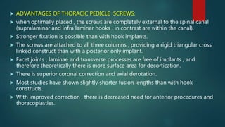  ADVANTAGES OF THORACIC PEDICLE SCREWS:
 when optimally placed , the screws are completely external to the spinal canal
(supralaminar and infra laminar hooks , in contrast are within the canal).
 Stronger fixation is possible than with hook implants.
 The screws are attached to all three columns , providing a rigid triangular cross
linked construct than with a posterior only implant.
 Facet joints , laminae and transverse processes are free of implants , and
therefore theoretically there is more surface area for decortication.
 There is superior coronal correction and axial derotation.
 Most studies have shown slightly shorter fusion lengths than with hook
constructs.
 With improved correction , there is decreased need for anterior procedures and
thoracoplasties.
 