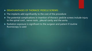  DISADVANTAGES OF THORACIC PEDICLE SCREWS:
 The implants add significantly to the cost of the procedure
 The potential complications in insertion of thoracic pedicle screws include injury
to the spinal cord , nerve roots , pleural cavity and the aorta.
 Radiation exposure is significant to the surgeon and patient if routine
fluoroscopy is used
 