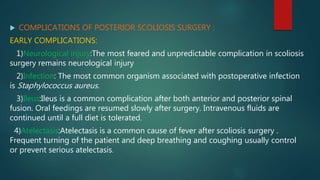  COMPLICATIONS OF POSTERIOR SCOLIOSIS SURGERY :
EARLY COMPLICATIONS:
1)Neurological injury:The most feared and unpredictable complication in scoliosis
surgery remains neurological injury
2)Infection: The most common organism associated with postoperative infection
is Staphylococcus aureus.
3)Ileus:Ileus is a common complication after both anterior and posterior spinal
fusion. Oral feedings are resumed slowly after surgery. Intravenous fluids are
continued until a full diet is tolerated.
4)Atelectasis:Atelectasis is a common cause of fever after scoliosis surgery .
Frequent turning of the patient and deep breathing and coughing usually control
or prevent serious atelectasis.
 