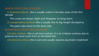 A)NON STRUCTURAL SCOLIOSIS
1) Postural scoliosis- this is usually noted in the later years of the first
decade
The curves are always slight and disappear on lying down.
2) compensatory scoliosis-this is usually due to leg-length discrepancy
The pelvis dips down to the short side.
B)TRANSIENT STRUCTURAL SCOLIOSIS
1)Sciatic scoliosis –this is not true scoliosis. It is an irritative scoliosis due to
pressure on nerve roots from an herniated disc
2)Hysterical scoliosis-this is rare and usually requires psychiatric treatment
 