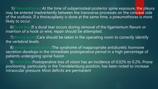 5)Pneumothorax: At the time of subperiosteal posterior spine exposure, the pleura
may be entered inadvertently between the transverse processes on the concave side
of the scoliosis. If a thoracoplasty is done at the same time, a pneumothorax is more
likely to occur.
6)Dural tear:If a dural tear occurs during removal of the ligamentum flavum or
insertion of a hook or wire, repair should be attempted.
7)Wrong levels:Care should be taken in the operating room to correctly identify
the vertebral levels.
8)Urinary complications:The syndrome of inappropriate antidiuretic hormone
secretion develops in the immediate postoperative period in a high percentage of
patients undergoing spinal fusion .
9)Vision loss:Postoperative loss of vision has an incidence of 0.02% to 0.2%. Prone
positioning, particularly in the Trendelenburg position, has been noted to increase
intraocular pressure. Most deficits are permanent
 