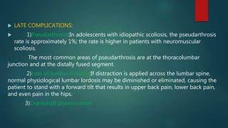  LATE COMPLICATIONS:
 1)Pseudarthrosis:In adolescents with idiopathic scoliosis, the pseudarthrosis
rate is approximately 1%; the rate is higher in patients with neuromuscular
scoliosis.
The most common areas of pseudarthrosis are at the thoracolumbar
junction and at the distally fused segment.
2)Loss of lumbar lordosis:If distraction is applied across the lumbar spine,
normal physiological lumbar lordosis may be diminished or eliminated, causing the
patient to stand with a forward tilt that results in upper back pain, lower back pain,
and even pain in the hips.
3)Crankshaft phenomenon
 