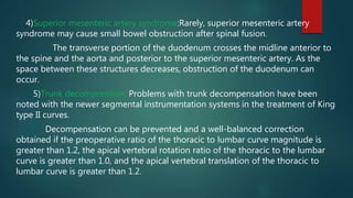 4)Superior mesenteric artery syndrome:Rarely, superior mesenteric artery
syndrome may cause small bowel obstruction after spinal fusion.
The transverse portion of the duodenum crosses the midline anterior to
the spine and the aorta and posterior to the superior mesenteric artery. As the
space between these structures decreases, obstruction of the duodenum can
occur.
5)Trunk decompression: Problems with trunk decompensation have been
noted with the newer segmental instrumentation systems in the treatment of King
type II curves.
Decompensation can be prevented and a well-balanced correction
obtained if the preoperative ratio of the thoracic to lumbar curve magnitude is
greater than 1.2, the apical vertebral rotation ratio of the thoracic to the lumbar
curve is greater than 1.0, and the apical vertebral translation of the thoracic to
lumbar curve is greater than 1.2.
 