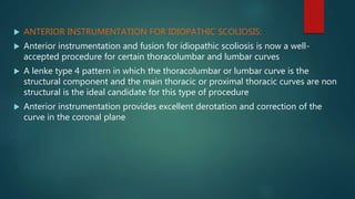  ANTERIOR INSTRUMENTATION FOR IDIOPATHIC SCOLIOSIS:
 Anterior instrumentation and fusion for idiopathic scoliosis is now a well-
accepted procedure for certain thoracolumbar and lumbar curves
 A lenke type 4 pattern in which the thoracolumbar or lumbar curve is the
structural component and the main thoracic or proximal thoracic curves are non
structural is the ideal candidate for this type of procedure
 Anterior instrumentation provides excellent derotation and correction of the
curve in the coronal plane
 