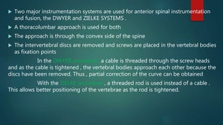  Two major instrumentation systems are used for anterior spinal instrumentation
and fusion, the DWYER and ZIELKE SYSTEMS .
 A thoracolumbar approach is used for both
 The approach is through the convex side of the spine
 The intervertebral discs are removed and screws are placed in the vertebral bodies
as fixation points
In the DWYER procedure, a cable is threaded through the screw heads
and as the cable is tightened , the vertebral bodies approach each other because the
discs have been removed. Thus , partial correction of the curve can be obtained
With the ZIELKE procedure , a threaded rod is used instead of a cable .
This allows better positioning of the vertebrae as the rod is tightened.
 