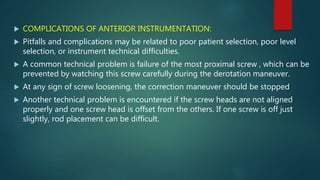  COMPLICATIONS OF ANTERIOR INSTRUMENTATION:
 Pitfalls and complications may be related to poor patient selection, poor level
selection, or instrument technical difficulties.
 A common technical problem is failure of the most proximal screw , which can be
prevented by watching this screw carefully during the derotation maneuver.
 At any sign of screw loosening, the correction maneuver should be stopped
 Another technical problem is encountered if the screw heads are not aligned
properly and one screw head is offset from the others. If one screw is off just
slightly, rod placement can be difficult.
 