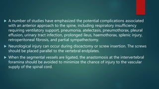  A number of studies have emphasized the potential complications associated
with an anterior approach to the spine, including respiratory insufficiency
requiring ventilatory support, pneumonia, atelectasis, pneumothorax, pleural
effusion, urinary tract infection, prolonged ileus, haemothorax, splenic injury,
retroperitoneal fibrosis, and partial sympathectomy.
 Neurological injury can occur during discectomy or screw insertion. The screws
should be placed parallel to the vertebral endplates.
 When the segmental vessels are ligated, the anastomosis at the intervertebral
foramina should be avoided to minimize the chance of injury to the vascular
supply of the spinal cord.
 