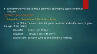  3) inflammatory scoliosis-this is seen with perinephric abscess or similar
infection
C)STRUCTURAL SCOLIOSIS
1)Idiopathic scoliosis(about 70% of all scoliosis)
- the SRS recommends that idiopathic scoliosis be classifies according to
the age of the patient
a)infantile -under 3 yrs of age
b)juvenile -between ages 4 to 10 yrs
c)adolescent- between 10yrs to age of skeletal maturity
 